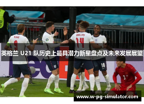 英格兰 U21 队历史上最具潜力新星盘点及未来发展展望