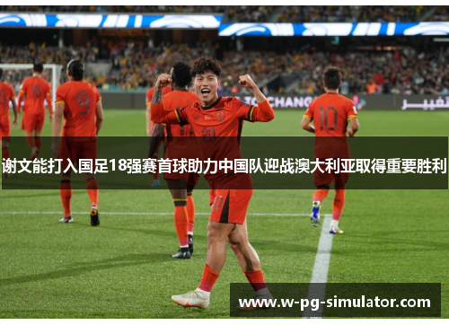 谢文能打入国足18强赛首球助力中国队迎战澳大利亚取得重要胜利