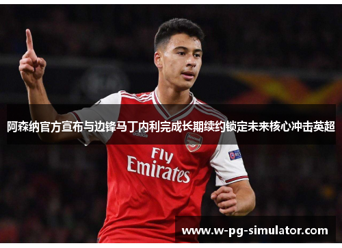阿森纳官方宣布与边锋马丁内利完成长期续约锁定未来核心冲击英超 阿森纳官方宣布与边锋马丁内利完成长期续约锁定未来核心冲击英超